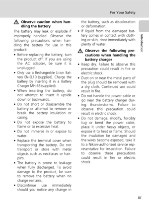 Page 5
iii
For Your Safety
Introduction
Observe caution when han-
dling the battery
The battery may leak or explode if
improperly handled. Observe the
following precautions when han-
dling the battery for use in this
product:
• Before replacing the battery, turn the product off. If you are using
the AC adapter, be sure it is
unplugged.
•
Only use a Rechargeable Li-ion Bat-
tery EN-EL10 (supplied). Charge the
battery by inserting it in a Battery
Charger MH-63 (supplied).
• When inserting the battery, do not...