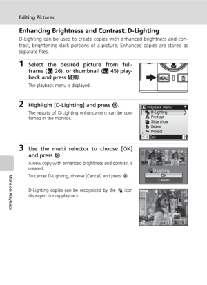 Page 62
48
Editing Pictures
More on Playback
Enhancing Brightness and Contrast: D-Lighting
D-Lighting can be used to create copies with enhanced brightness and con-
trast, brightening dark portions of a pi cture. Enhanced copies are stored as
separate files.
1Select the desired picture from full-
frame ( c26), or thumbnail ( c45) play-
back and press  m.
The playback menu is displayed.
2Highlight [D-Lighting] and press  d.
The results of D-Lighting enhancement can be con-
firmed in the monitor.
3Use the multi...