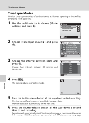 Page 76
62
The Movie Menu
Movies
Time-Lapse Movies
Use for time-lapse movies of such subjects as flowers opening or butterflies
emerging from cocoons.
1Use the multi selector to choose [Movie
options] and press  d.
2Choose [Time-lapse movie A] and press
d .
3Choose the interval between shots and
press  d.
Choose from intervals between 30 seconds and
60 minutes.
4Press  m.
The camera returns to shooting mode.
5Press the shutter-release button all the way down to start recording.
Monitor turns off and power-on...