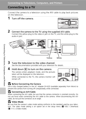 Page 84
70
Connecting to Televisions, Computers, and Printers
Connecting to Televisions, Computers, and Printers
Connecting to a TV
Connect the camera to a television using the A/V cable to play back pictures
on the television.
1Turn off the camera.
2Connect the camera to the TV using the supplied A/V cable.Connect the yellow plug to the video-in jack on the TV, and the white plug to the
audio-in jack.
3Tune the television to the video channel.See the documentation provided with your television for details....