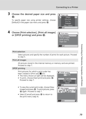 Page 93
79
Connecting to a Printer
Connecting to Televisions, Computers, and Printers
3Choose the desired paper size and press
d.
To specify paper size using printer settings, choose
[Default] in the paper size menu and press  d.
4Choose [Print selectio n], [Print all images]
or [DPOF printing] and press  d.
Print selection
Select pictures and specify the number of prints for each picture. Proceed 
to step 5.
Print all images
All pictures stored in the internal memory or memory card are printed. 
Proceed to...