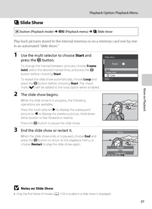 Page 10391
Playback Option: Playback Menu
More on Playback
b Slide Show
Play back pictures stored in the internal memory or on a memory card one by one 
in an automated “slide show.”
1Use the multi selector to choose Start and 
press the k button.
To change the interval between pictures, choose Frame 
intvl, select the desired interval time, and press the k 
button before choosing Start.
To repeat the slide show automatically, choose Loop and 
press the k button before choosing Start. The check 
mark (w) will be...