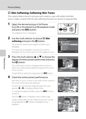 Page 114102
Picture Editing
Editing Pictures
e Skin Softening: Softening Skin Tones
The camera detects faces in pictures and creates a copy with softer facial skin 
tones. Copies created with the skin softening function are stored as separate files.
1Select the desired picture in full-frame 
(A28) or thumbnail (A69) playback mode 
and press the d button.
The playback menu is displayed.
2Use the multi selector to choose e Skin 
softening and press the k button.
The screen for selecting the degree of softening is...