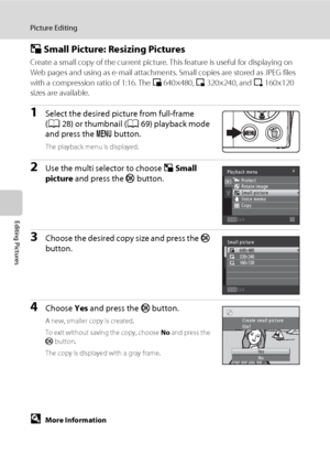 Page 116104
Picture Editing
Editing Pictures
g Small Picture: Resizing Pictures
Create a small copy of the current picture. This feature is useful for displaying on 
Web pages and using as e-mail attachments. Small copies are stored as JPEG files 
with a compression ratio of 1:16. The l640×480, m320×240, and n160×120 
sizes are available.
1Select the desired picture from full-frame 
(A28) or thumbnail (A69) playback mode 
and press the d button.
The playback menu is displayed.
2Use the multi selector to choose g...