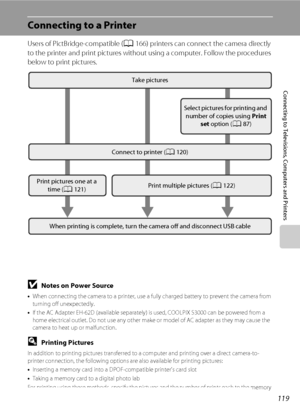 Page 131119
Connecting to Televisions, Computers and Printers
Connecting to a Printer
Users of PictBridge-compatible (A166) printers can connect the camera directly 
to the printer and print pictures without using a computer. Follow the procedures 
below to print pictures.
BNotes on Power Source
•When connecting the camera to a printer, use a fully charged battery to prevent the camera from 
turning off unexpectedly.
•If the AC Adapter EH-62D (available separately) is used, COOLPIX S3000 can be powered from a...