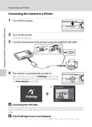 Page 132120
Connecting to a Printer
Connecting to Televisions, Computers and Printers
Connecting the Camera to a Printer
1Turn off the camera.
2Turn on the printer.
Check printer settings.
3Connect the camera to the printer using the supplied USB cable.
4The camera is automatically turned on.
When properly connected, the PictBridge startup screen 
(
1) will be displayed in the camera monitor, followed by 
the Print selection screen (
2).
BConnecting the USB Cable
When connecting the USB cable, be sure that the...