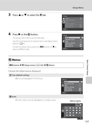 Page 139127
Setup Menu
Basic Camera Setup
3Press H or I to select the z tab.
4Press K or the k button.
The setup menu items can be selected.
Use the multi selector to choose items and adjust menu 
options (A9).
To exit the setup menu, press the d button or J to 
select a different tab.
a Menus
Choose the initial menus displayed.
d button M z (Setup menu) (A126) M a Menus
w Text (default setting)
Menus are displayed in list format.
x Icons
All menu items can be displayed in a single screen.
Exit Set up
Menus...