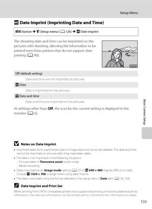 Page 145133
Setup Menu
Basic Camera Setup
f Date Imprint (Imprinting Date and Time)
The shooting date and time can be imprinted on the 
pictures with shooting, allowing the information to be 
printed even from printers that do not support date 
printing (A90).
At settings other than Off, the icon for the current setting is displayed in the 
monitor (A6).
BNotes on Date Imprint
•Imprinted dates form a permanent part of image data and cannot be deleted. The date and time 
cannot be imprinted on pictures after they...