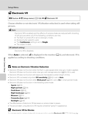 Page 146134
Setup Menu
Basic Camera Setup
w Electronic VR
Choose whether or not electronic VR (vibration reduction) is used when taking still 
pictures.
When Auto is selected, R is displayed in the monitor (A6), and electronic VR is 
applied according to shooting conditions.
BNotes on Electronic Vibration Reduction
•Electronic VR does not function when the flash is used, except when slow sync mode is applied. 
Electronic VR does not function when slow sync with red-eye reduction (A54, 55) is used.
•Electronic VR...