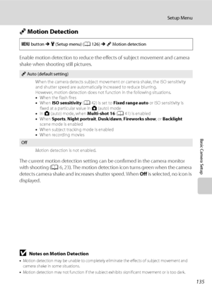 Page 147135
Setup Menu
Basic Camera Setup
U Motion Detection
Enable motion detection to reduce the effects of subject movement and camera 
shake when shooting still pictures.
The current motion detection setting can be confirmed in the camera monitor 
with shooting (A6, 23). The motion detection icon turns green when the camera 
detects camera shake and increases shutter speed. When Off is selected, no icon is 
displayed.
BNotes on Motion Detection
•Motion detection may be unable to completely eliminate the...