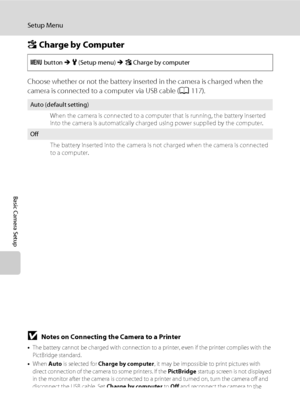 Page 152140
Setup Menu
Basic Camera Setup
V Charge by Computer
Choose whether or not the battery inserted in the camera is charged when the 
camera is connected to a computer via USB cable (A117).
BNotes on Connecting the Camera to a Printer
•The battery cannot be charged with connection to a printer, even if the printer complies with the 
PictBridge standard.
•When Auto is selected for Charge by computer, it may be impossible to print pictures with 
direct connection of the camera to some printers. If the...