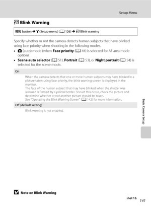 Page 153141
Setup Menu
Basic Camera Setup
d Blink Warning
Specify whether or not the camera detects human subjects that have blinked 
using face priority when shooting in the following modes.
•A (auto) mode (when Face priority (A44) is selected for AF area mode 
option).
•Scene auto selector (A51), Portrait (A53), or Night portrait (A54) is 
selected for the scene mode.
BNote on Blink Warning
The blink warning does not function at continuous settings of Continuous, BSS, or Multi-shot 16.
d button M z (Setup...