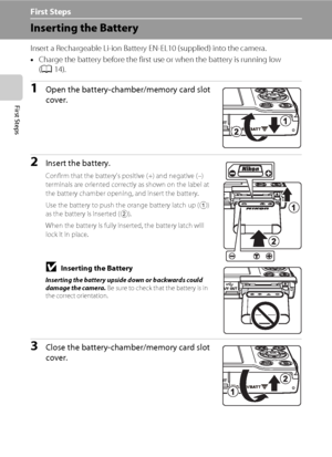 Page 2412
First Steps
First Steps
Inserting the Battery
Insert a Rechargeable Li-ion Battery EN-EL10 (supplied) into the camera.
•Charge the battery before the first use or when the battery is running low 
(A14).
1Open the battery-chamber/memory card slot 
cover.
2Insert the battery.
Confirm that the battery’s positive (+) and negative (–) 
terminals are oriented correctly as shown on the label at 
the battery chamber opening, and insert the battery.
Use the battery to push the orange battery latch up (
1) 
as...