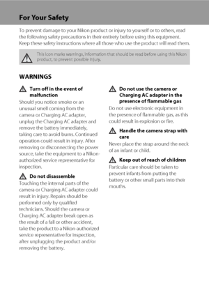 Page 4ii
For Your Safety
To prevent damage to your Nikon product or injury to yourself or to others, read 
the following safety precautions in their entirety before using this equipment. 
Keep these safety instructions where all those who use the product will read them.
WARNINGS
Turn off in the event of 
malfunction
Should you notice smoke or an 
unusual smell coming from the 
camera or Charging AC adapter, 
unplug the Charging AC adapter and 
remove the battery immediately, 
taking care to avoid burns....