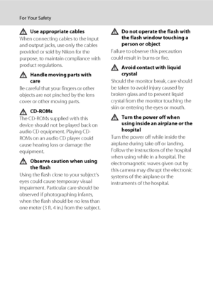 Page 6iv
For Your Safety
Use appropriate cables
When connecting cables to the input 
and output jacks, use only the cables 
provided or sold by Nikon for the 
purpose, to maintain compliance with 
product regulations.
Handle moving parts with 
care
Be careful that your fingers or other 
objects are not pinched by the lens 
cover or other moving parts.
CD-ROMs
The CD-ROMs supplied with this 
device should not be played back on 
audio CD equipment. Playing CD-
ROMs on an audio CD player could 
cause hearing loss...