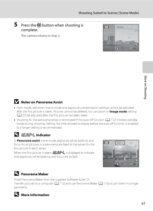 Page 73
61
Shooting Suited to Scenes (Scene Mode)
More on Shooting
5Press the k button when shooting is 
complete.
The camera returns to step 2.
BNotes on Panorama Assist
• Flash mode, self-timer, macro mode and exposure compensation settings cannot be adjusted 
after the first picture is taken. Pictur es cannot be deleted, nor can zoom or  Image mode setting 
( A 37) be adjusted after the first picture has been taken.
• Shooting for the panorama series is te rminated if the auto off function (A137) initiates...