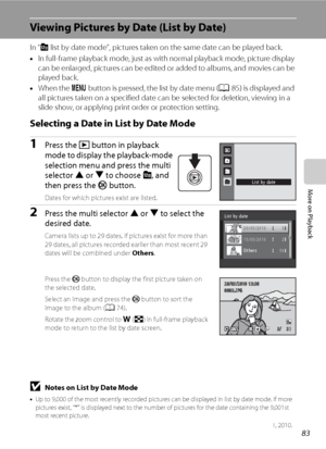 Page 9583
More on Playback
Viewing Pictures by Date (List by Date)
In “C list by date mode”, pictures taken on the same date can be played back.
•In full-frame playback mode, just as with normal playback mode, picture display 
can be enlarged, pictures can be edited or added to albums, and movies can be 
played back.
•When the d button is pressed, the list by date menu (A85) is displayed and 
all pictures taken on a specified date can be selected for deletion, viewing in a 
slide show, or applying print order...