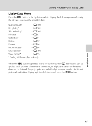 Page 9785
Viewing Pictures by Date (List by Date)
More on Playback
List by Date Menu
Press the d button in list by date mode to display the following menus for only 
the pictures taken on the specified date.
Quick retouch*➝A100
D-Lighting*➝A101
Skin softening*➝A102
Print set➝A87
Slide show➝A91
Delete➝A92
Protect➝A94
Rotate image*➝A94
Small picture*➝A104
Voice memo*➝A95
* During full-frame playback only
When the d button is pressed in the list by date screen (A83), options can be 
applied to all pictures taken...