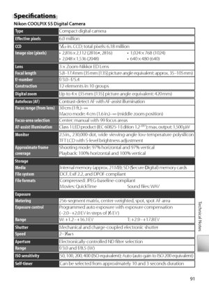 Page 10191
Technical Notes
Speciﬁ  cations
Ni kon COOLPIX S5 Digital Camera
TypeC ompact digital camera
Eﬀ  ective pixels6.0 million
f/-numberf/3.0 – f/5.4
Construction12 elements in 10 groups
Fo cal length5.8 –17.4 mm (35 mm [135] picture angle equivalent: approx. 35 –105 mm)
Lens3 × Zoom-Nikkor ED Lens
CCD12.5-in. CCD; total pixels: 6.18 million
Image size (pixels)• 2,816 × 2,112  (2816★, 2816)• 2,048 × 1,536  (2048)• 1,024 × 768  (1024)•  640 × 480  (640)
D igital zoomUp to 4 × (35 mm [135] picture angle...