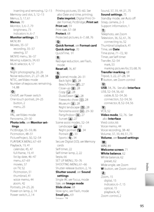 Page 10595
Index
inserting and removing, 12–13
Me mory card slot, 3, 12–13
M enus, 5, 17, 61 
Menus , 70
M onitor, 3, 6–7, 79
brightness, 73
indicators in, 6–7
Monitor settings , 73
MOV, 89
Mo vies, 35–37
r ecording, 35–37
viewing, 37
MO VIE menu, 36–37
Mo ving subjects, 34, 63
Multi selector, 4, 17
N
N ight photography, 20, 26
Noise reduction, 21, 27–28, 34
NTSC , see V ideo mode
Number of exposures remaining,  14, 88
O
On/oﬀ  , see  Power switch
One-touch portrait, 24–25 button, 2
menu, 25
P
PA L , see  V ideo...