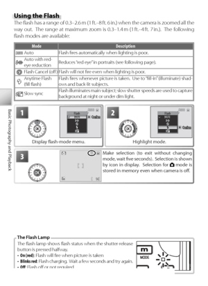 Page 3020
Basic Photography and Playback
Using the Flash
The ﬂ  ash has a range of 0.3–2.6 m (1 ft.–8 ft. 6 in.) when the camera is zoomed all the 
way out.  The range at maximum zoom is 0.3–1.4 m (1 ft.–4 ft. 7 in.).  The following 
ﬂ ash modes are available:
Mode Description
Au to Flash ﬁ res automatically when lighting is poor.
Au to with  red-
eye reduction Reduces “red eye” in portraits (see following page).
F
lash Cancel (oﬀ  ) Flash will not ﬁ re even when lighting is poor.
Anytime Flash
(ﬁ ll ﬂ ash) F...