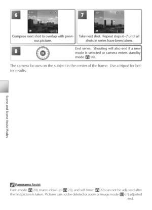 Page 4030
Scene and Scene Assist Modes
6
Compose next shot to overlap with previ-
ous picture.
7
Take next shot.  Repeat steps 6–7 until all 
shots in series have been taken.
8End series.  Shooting will also end if a new 
mode is selected or camera enters standby 
mode (
 14).
The camera focuses on the subject in the center of the frame.  Use a tripod for bet-
ter results.
 P anorama Assist
F lash mode (
 20), macro close-up ( 23), and self-timer ( 22) can not be adjusted after 
the ﬁ rst picture is taken....