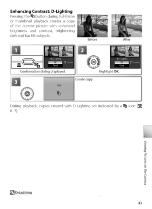 Page 5343
Viewing Pictures on the Camera
Enhancing Contrast: D-Lighting
Pressing the  button during full-frame 
or thumbnail playback creates a copy 
of the current picture with enhanced 
brightness and contrast, brightening 
dark and backlit subjects.
  D -Lighting
See the Appendix for more information on D-Lighting copies (
 89).
During playback, copies created with D-Lighting are indicated by a   icon ( 
6–7).
1
C onﬁ  rmation dialog displayed.
2
H ighlight  OK.
3Create copy.
Before After
Downloaded From...