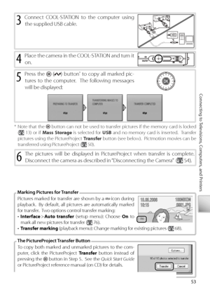 Page 6353
Connecting to Televisions, Computers, and Printers
4 Place the camera in the COOL-STATION and turn it 
on.
5 Pr ess the  () button 
*  to  copy all marked pic-
tures to the computer.  The following messages 
will be displayed:
To  copy both marked and unmarked pictures to the com-
puter, click the PictureProject  Transfer  button instead of 
pressing the 
  button in Step 5.  See the  Quick Start Guide  
or PictureProject reference manual (on CD) for details.
T he PictureProject Transfer Button
Pi...