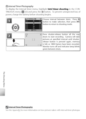 Page 7464
The Shooting Menu
1Choose interval between shots.  Press  
button to make selection, then press  
button to return to shooting mode.
2Pr ess shutter-release button all the way 
down to start recording.  Camera will take 
pictures at speciﬁ  ed interval until shutter-
r elease button is pressed again, memory 
is full, or 1800 frames have been recorded.  
M onitor turns oﬀ   and indicator lamp blinks 
gr een between shots.
 Interval Timer Photography
To  display the interval timer menu, highlight  Intvl...