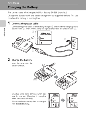 Page 2412
First Steps
First Steps
Charging the Battery
The camera uses a Rechargeable Li-ion Battery EN-EL8 (supplied).
Charge the battery with the 
Battery Charger MH-62 (supplied) before first use
or when the battery is running low.
1Connect the power cable
Connect the power cable to the battery charger 1 and insert the wall plug into a
power outlet 2. The CHARGE lamp will light to show that the charger is on 3.
2Charge the battery
Insert the battery into the
battery charger.
CHARGE lamp starts blinking when...