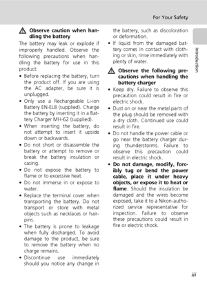 Page 5iii
For Your Safety
Introduction
Observe caution when han-
dling the battery
The battery may leak or explode if
improperly handled. Observe the
following precautions when han-
dling the battery for use in this
product:
• Before replacing the battery, turn
the product off. If you are using
the AC adapter, be sure it is
unplugged.
• Only use a Rechargeable Li-ion
Battery EN-EL8 (supplied). Charge
the battery by inserting it in a Bat-
tery Charger MH-62 (supplied).
• When inserting the battery, do
not...