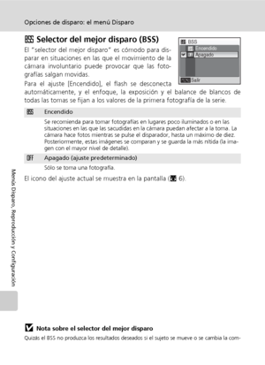 Page 10088
Opciones de disparo: el menú Disparo
Menús Disparo, Reproducción y Configuración
A Selector del mejor disparo (BSS)
El “selector del mejor disparo” es cómodo para dis-
parar en situaciones en las que el movimiento de la
cámara involuntario puede provocar que las foto-
grafías salgan movidas.
Para el ajuste [Encendido], el flash se desconecta
automáticamente, y el enfoque, la exposición y el balance de blancos de
todas las tomas se fijan a los valores de la primera fotografía de la serie.
El icono del...