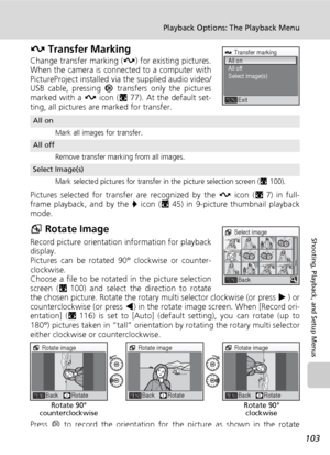 Page 115103
Playback Options: The Playback Menu
Shooting, Playback, and Setup Menus
E Transfer Marking
Change transfer marking (E) for existing pictures.
When the camera is connected to a computer with
PictureProject installed via the supplied audio video/
USB cable, pressing d transfers only the pictures
marked with a E icon (c77). At the default set-
ting, all pictures are marked for transfer.
Pictures selected for transfer are recognized by the E icon (c7) in full-
frame playback, and by the P icon (c45) in...