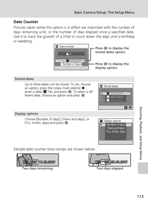 Page 125113
Basic Camera Setup: The Setup Menu
Shooting, Playback, and Setup Menus
Date Counter
Pictures taken while this option is in effect are imprinted with the number of
days remaining until, or the number of days elapsed since a specified date.
Use it to track the growth of a child or count down the days until a birthday
or wedding.
Sample date counter time stamps are shown below.
Stored dates
Up to three dates can be stored. To set, choose 
an option, press the rotary multi selector J, 
enter a date...