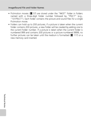 Page 136124
Image/Sound File and Folder Names
Technical Notes
• Pictmotion movies (c57) are stored under the “NKST” folder in folders
named with a three-digit folder number followed by “PRJCT” (e.g.,
“101PRJCT”). Each folder contains the picture and sound files for a single
Pictmotion movie.
• Folders can hold up to 200 pictures; if a picture is taken when the current
folder contains 200 pictures, a new folder will be created by adding one to
the current folder number. If a picture is taken when the current...