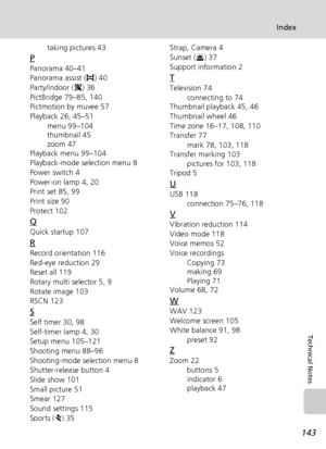 Page 155143
Index
Technical Notes
taking pictures 43
P
Panorama 40–41
Panorama assist (F) 40
Party/indoor (C) 36
PictBridge 79–85, 140
Pictmotion by muvee 57
Playback 26, 45–51
menu 99–104
thumbnail 45
zoom 47
Playback menu 99–104
Playback-mode selection menu 8
Power switch 4
Power-on lamp 4, 20
Print set 85, 99
Print size 90
Protect 102
Q
Quick startup 107
R
Record orientation 116
Red-eye reduction 29
Reset all 119
Rotary multi selector 5, 9
Rotate image 103
RSCN 123
S
Self timer 30, 98
Self-timer lamp 4, 30...