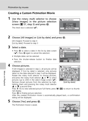 Page 7058
Pictmotion by muvee
More on Playback
Creating a Custom Pictmotion Movie
1Use the rotary multi selector to choose
[View images] in the picture selection
screen (c57, step 3) and press d.
The check box is selected (y).
2Choose [All images] or [List by date] and press d.
[All images]: Proceed to step 4
[List by date]: Proceed to step 3
3Select a date.
• Press d to select a date in the list by date screen
(y). Press d again to cancel the selection.
• Multiple dates can be selected.
• Press the...