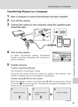 Page 8977
Connecting to a Computer
Connecting to Televisions, Computers, and Printers
Transferring Pictures to a Computer
1Start a computer to which PictureProject has been installed.
2Turn off the camera. 
3Connect the camera to the computer using the supplied audio
video/USB cable.
4Turn on the camera.
At default PictureProject settings, PictureProject
Transfer is launched immediately with recognition of
camera connection.
5Transfer pictures.
Transfer using PictureProject
Click [Transfer] in PictureProject...