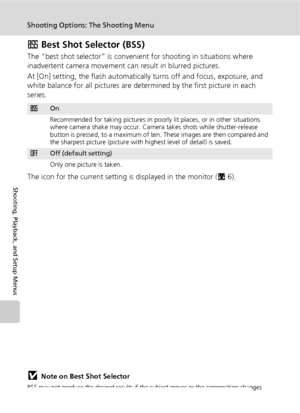 Page 10492
Shooting Options: The Shooting Menu
Shooting, Playback, and Setup Menus
A Best Shot Selector (BSS)
The “best shot selector” is convenient for shooting in situations where 
inadvertent camera movement can result in blurred pictures.
At [On] setting, the flash automatically turns off and focus, exposure, and 
white balance for all pictures are determined by the first picture in each 
series.
The icon for the current setting is displayed in the monitor (c6).
jNote on Best Shot Selector
BSS may not...
