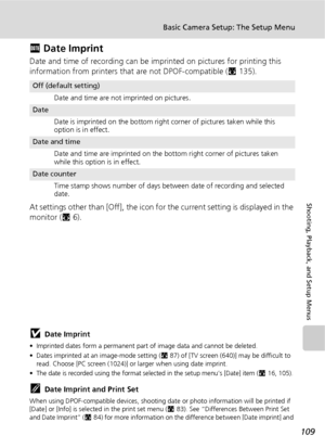 Page 121109
Basic Camera Setup: The Setup Menu
Shooting, Playback, and Setup Menus
f Date Imprint
Date and time of recording can be imprinted on pictures for printing this 
information from printers that are not DPOF-compatible (c135).
At settings other than [Off], the icon for the current setting is displayed in the 
monitor (c6).
jDate Imprint
• Imprinted dates form a permanent part of image data and cannot be deleted. 
• Dates imprinted at an image-mode setting (c87) of [TV screen (640)] may be difficult to...