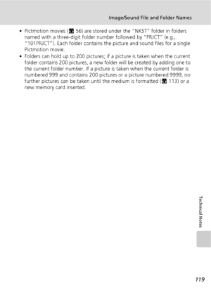 Page 131119
Image/Sound File and Folder Names
Technical Notes
• Pictmotion movies (c56) are stored under the “NKST” folder in folders 
named with a three-digit folder number followed by “PRJCT” (e.g., 
“101PRJCT”). Each folder contains the picture and sound files for a single 
Pictmotion movie.
• Folders can hold up to 200 pictures; if a picture is taken when the current 
folder contains 200 pictures, a new folder will be created by adding one to 
the current folder number. If a picture is taken when the current...