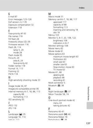 Page 149137
Index
Technical Notes
E
E-mail 87
Error messages 123–126
Exif version 2.2 135
Exposure compensation 32
Extension 118
F
Face-priority AF 43
File names 118
Fill flash 28
Fireworks show (K) 39
Firmware version 116
Flash 28, 114
lamp 5, 29
mode 28
Flash mode 95
Focus 6, 24
area 6, 24
face-priority 42
Folder names 118
Format 19, 113
Framing 22
FSCN 118
H
High-sensitivity shooting mode 33
I
Image mode 34, 87
ImageLink-compatible printer 85
Internal memory 6–7, 18, 88, 113
capacity 88
formatting 113
ISO...