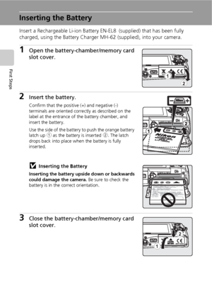 Page 2614
First Steps
Inserting the Battery
Insert a Rechargeable Li-ion Battery EN-EL8 (supplied) that has been fully 
charged, using the Battery Charger MH-62 (supplied), into your camera.
1Open the battery-chamber/memory card 
slot cover.
2Insert the battery.
Confirm that the positive (+) and negative (-) 
terminals are oriented correctly as described on the 
label at the entrance of the battery chamber, and 
insert the battery.
Use the side of the battery to push the orange battery 
latch up 1 as the...