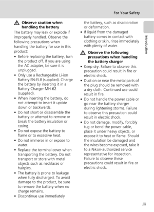 Page 5iii
For Your Safety
Introduction
Observe caution when 
handling the battery
The battery may leak or explode if 
improperly handled. Observe the 
following precautions when 
handling the battery for use in this 
product:
• Before replacing the battery, turn 
the product off. If you are using 
the AC adapter, be sure it is 
unplugged.
• Only use a Rechargeable Li-ion 
Battery EN-EL8 (supplied). Charge 
the battery by inserting it in a 
Battery Charger MH-62 
(supplied).
• When inserting the battery, do...