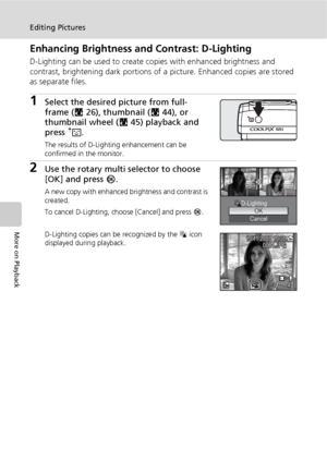 Page 6048
Editing Pictures
More on Playback
Enhancing Brightness and Contrast: D-Lighting
D-Lighting can be used to create copies with enhanced brightness and 
contrast, brightening dark portions of a picture. Enhanced copies are stored 
as separate files.
1Select the desired picture from full-
frame (c26), thumbnail (c44), or 
thumbnail wheel (c45) playback and 
press A.
The results of D-Lighting enhancement can be 
confirmed in the monitor.
2Use the rotary multi selector to choose 
[OK] and press d.
A new...