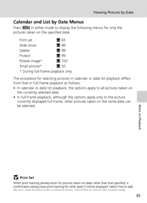 Page 6755
Viewing Pictures by Date
More on Playback
Calendar and List by Date Menus
Press m in either mode to display the following menus for only the 
pictures taken on the specified date.
Print setc83
Slide showc98
Deletec99
Protectc99
Rotate image*c100
Small picture*c50
* During full-frame playback only
The procedure for selecting pictures in calendar or date list playback differs 
from that in full-frame playback as follows:
• In calendar or date list playback, the options apply to all pictures taken on...
