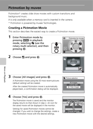 Page 6856
More on Playback
Pictmotion by muvee
Pictmotion* creates slide show movies with custom transitions and 
background music. 
It is only available when a memory card is inserted in the camera.
* Pictmotion is powered by muvee Technologies.
Creating a Pictmotion Movie
This section describes the easiest way to create a Pictmotion movie.
1Enter Pictmotion mode by 
pressing C in playback 
mode, selecting P (use the 
rotary multi selector), and then 
pressing d.
2Choose M and press d.
3Choose [All images] and...