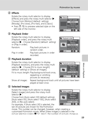 Page 7159
Pictmotion by muvee
More on Playback
2Effects
Rotate the rotary multi selector to display 
[Effects] and press the rotary multi selector J. 
Choose from [Motion]
 (default setting), 
[Moody], [Pro-slow], [Pro-fast], and [Classic].
• Press v (k) to preview selected style on the 
left side of the monitor.
3Playback Order
Rotate the rotary multi selector to display 
[Playback order], and press the rotary multi 
selector J. Choose [Random] (default setting) 
or [Play in order].
Random: Play back pictures...