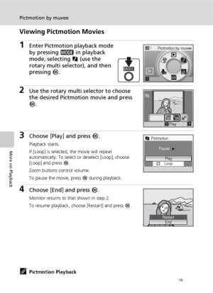 Page 7260
Pictmotion by muvee
More on Playback
Viewing Pictmotion Movies
1Enter Pictmotion playback mode 
by pressing C in playback 
mode, selecting P (use the 
rotary multi selector), and then 
pressing d.
2Use the rotary multi selector to choose 
the desired Pictmotion movie and press 
d.
3Choose [Play] and press d.
Playback starts.
If [Loop] is selected, the movie will repeat 
automatically. To select or deselect [Loop], choose 
[Loop] and press d.
Zoom buttons control volume.
To pause the movie, press d...