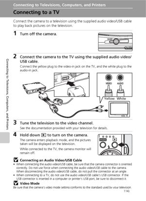 Page 8472
Connecting to Televisions, Computers, and Printers
Connecting to Televisions, Computers, and Printers
Connecting to a TV
Connect the camera to a television using the supplied audio video/USB cable 
to play back pictures on the television.
1Turn off the camera.
2Connect the camera to the TV using the supplied audio video/
USB cable.
Connect the yellow plug to the video-in jack on the TV, and the white plug to the 
audio-in jack. 
3Tune the television to the video channel.
See the documentation provided...